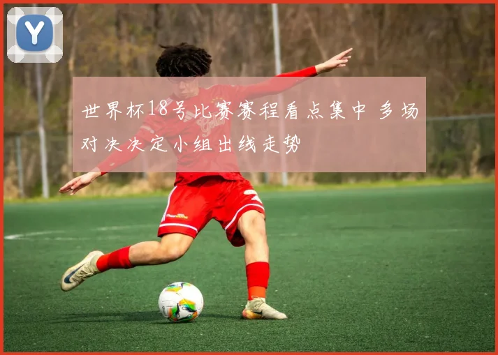 世界杯18号比赛赛程看点集中 多场对决决定小组出线走势