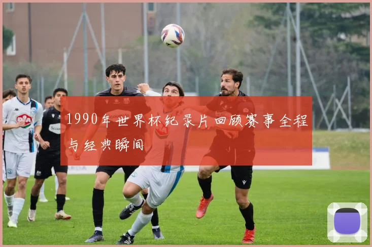 1990年世界杯纪录片回顾赛事全程与经典瞬间