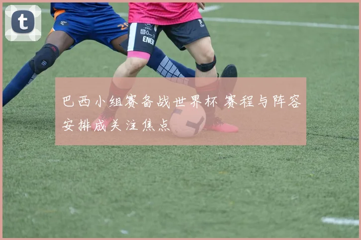 巴西小组赛备战世界杯 赛程与阵容安排成关注焦点