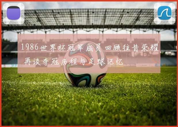1986世界杯冠军成员回顾往昔荣耀 再谈夺冠历程与足球记忆