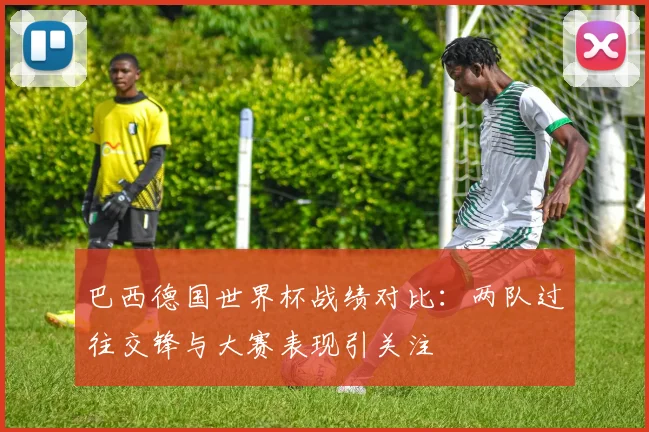 巴西德国世界杯战绩对比:两队过往交锋与大赛表现引关注