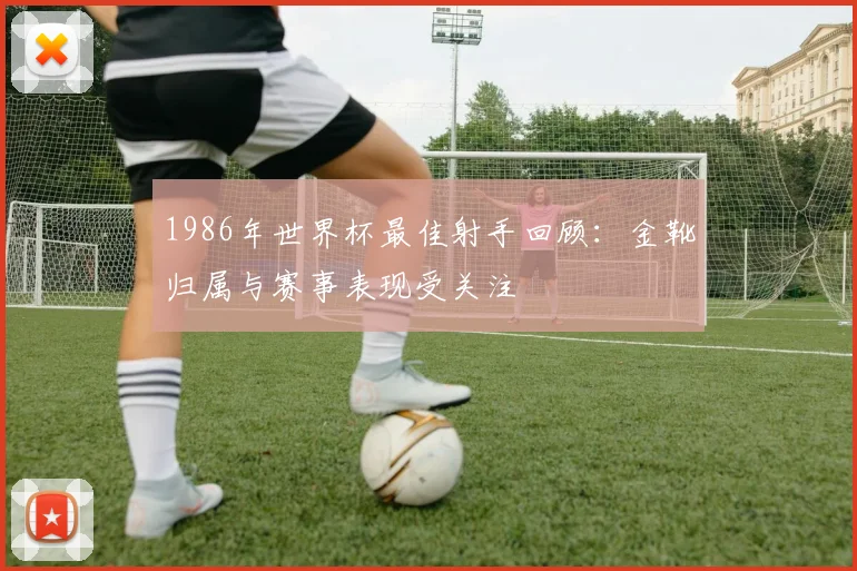 1986年世界杯最佳射手回顾：金靴归属与赛事表现受关注