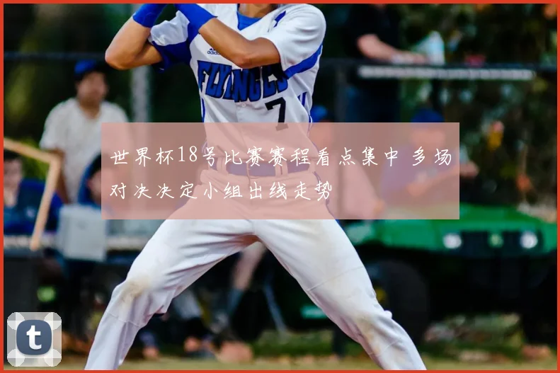 世界杯18号比赛赛程看点集中 多场对决决定小组出线走势