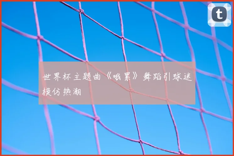 世界杯主题曲《哦累》舞蹈引球迷模仿热潮